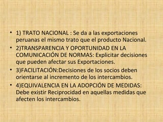 • 1) TRATO NACIONAL : Se da a las exportaciones
peruanas el mismo trato que el producto Nacional.
• 2)TRANSPARENCIA Y OPORTUNIDAD EN LA
COMUNICACIÓN DE NORMAS: Explicitar decisiones
que pueden afectar sus Exportaciones.
• 3)FACILITACIÓN:Decisiones de los socios deben
orientarse al incremento de los intercambios.
• 4)EQUIVALENCIA EN LA ADOPCIÓN DE MEDIDAS:
Debe existir Reciprocidad en aquellas medidas que
afecten los intercambios.
 