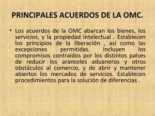 PRINCIPALES ACUERDOS DE LA OMC.
• Los acuerdos de la OMC abarcan los bienes, los
servicios, y la propiedad intelectual . Establecen
los principios de la liberación , así como las
excepciones permitidas. Incluyen los
compromisos contraídos por los distintos países
de reducir los aranceles aduaneros y otros
obstáculos al comercio, y de abrir y mantener
abiertos los mercados de servicios. Establecen
procedimientos para la solución de diferencias .
 