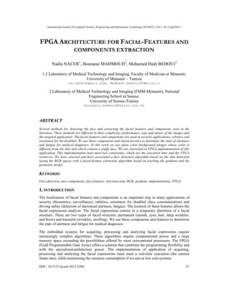 International Journal of Computer Science, Engineering and Information Technology (IJCSEIT), Vol.3, No.2,April2013
DOI : 10.5121/ijcseit.2013.3204 51
FPGA ARCHITECTURE FOR FACIAL-FEATURES AND
COMPONENTS EXTRACTION
Nadia NACER1
, Bouraoui MAHMOUD2
, Mohamed Hedi BEDOUI3
1,3 Laboratory of Medical Technology and Imaging, Faculty of Medicine at Monastir,
University of Monastir – Tunisia
nd.nacer@gmail.com, Medhedi.bedoui@fmm.rnu.t
2 Laboratory of Medical Technology and Imaging (FMM-Monastir), National
Engineering School at Sousse,
University of Sousse-Tunisia
bouraoui.mahmoud@eniso.rnu.tn
ABSTRACT
Several methods for detecting the face and extracting the facial features and components exist in the
literature. These methods are different in their complexity, performance, type and nature of the images and
the targeted application. The facial features and components are used in security applications, robotics and
assistance for the disabled. We use these components and characteristics to determine the state of alertness
and fatigue for medical diagnoses. In this work we use plain color background images whose color is
different from the skin and which contain a single face. We are interested in FPGA implementation of this
application. This implementation must meet two constraints, which are the execution time and the FPGA
resources. We have selected and have associated a face detection algorithm based on the skin detection
(using the RGB space) with a facial-feature extraction algorithm based on tracking the gradient and the
geometric model.
KEYWORDS
Face detection, face components, face features, skin detection, RGB, gradient, implementation, FPGA
1. INTRODUCTION
The localization of facial features and components is an important step in many applications of
security (biometrics, surveillance), robotics, assistance for disabled (face communication) and
driving safety (detection of decreased alertness, fatigue). The location of these features allows the
facial expressions analysis. The facial expressions consist in a temporary distortion of a facial
structure. There are two types of facial structure: permanent (mouth, eyes, hair, deep wrinkles,
and brow) and transient (wrinkles, swelling). We use these components and features to determine
the state of alertness and fatigue for medical diagnoses.
The embedded systems for acquiring, processing and analyzing facial expressions require
increasingly complex algorithms. These algorithms require computational power and a large
memory space exceeding the possibilities offered by most conventional processors. The FPGA
(Field Programmable Gate Array) offers a solution that combines the programming flexibility and
with the specialized-architecture power. The implementation of application of acquiring,
processing and analyzing the facial expressions must meet a real-time execution (the camera
frame rate), while minimizing the resource consumption if we aim at low cost systems.
 