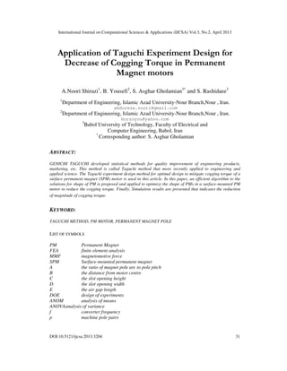 International Journal on Computational Sciences & Applications (IJCSA) Vol.3, No.2, April 2013
DOI:10.5121/ijcsa.2013.3204 31
Application of Taguchi Experiment Design for
Decrease of Cogging Torque in Permanent
Magnet motors
A.Noori Shirazi1
, B. Yousefi2
, S. Asghar Gholamian3*
and S. Rashidaee3
1
Department of Engineering, Islamic Azad University-Nour Branch,Nour , Iran.
abdoreza.noori@gmail.com
2
Department of Engineering, Islamic Azad University-Nour Branch,Nour , Iran.
borzoyou@yahoo.com
3
Babol University of Technology, Faculty of Electrical and
Computer Engineering, Babol, Iran
*
Corresponding author: S. Asghar Gholamian
ABSTRACT:
GENICHI TAGUCHI developed statistical methods for quality improvement of engineering products,
marketing, etc. This method is called Taguchi method that more recently applied to engineering and
applied science. The Taguchi experiment design method for optimal design to mitigate cogging torque of a
surface permanent magnet (SPM) motor is used in this article. In this paper, an efficient algorithm to the
solutions for shape of PM is proposed and applied to optimize the shape of PMs in a surface-mounted PM
motor to reduce the cogging torque. Finally, Simulation results are presented that indicates the reduction
of magnitude of cogging torque.
KEYWORD:
TAGUCHI METHOD, PM MOTOR, PERMANENT MAGNET POLE
LIST OF SYMBOLS
PM Permanent Magnet
FEA finite element analysis
MMF magnetomotive force
SPM Surface-mounted permanent magnet
A the ratio of magnet pole arc to pole pitch
B the distance from motor centre
C the slot opening height
D the slot opening width
E the air gap length
DOE design of experiments
ANOM analysis of means
ANOVAanalysis of variance
f converter frequency
p machine pole pairs
 