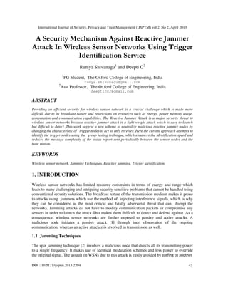 International Journal of Security, Privacy and Trust Management (IJSPTM) vol 2, No 2, April 2013
DOI : 10.5121/ijsptm.2013.2204 43
A Security Mechanism Against Reactive Jammer
Attack In Wireless Sensor Networks Using Trigger
Identification Service
Ramya Shivanagu1
and Deepti C2
1
PG Student, The Oxford College of Engineering, India
ramya.shivanagu@gmail.com
2
Asst Professor, The Oxford College of Engineering, India
deeptic82@gmail.com
ABSTRACT
Providing an efficient security for wireless sensor network is a crucial challenge which is made more
difficult due to its broadcast nature and restrictions on resources such as energy, power memory usage,
computation and communication capabilities. The Reactive Jammer Attack is a major security threat to
wireless sensor networks because reactive jammer attack is a light weight attack which is easy to launch
but difficult to detect .This work suggest a new scheme to neutralize malicious reactive jammer nodes by
changing the characteristic of trigger nodes to act as only receiver. Here the current approach attempts to
identify the trigger nodes using the group testing technique, which enhances the identification speed and
reduces the message complexity of the status report sent periodically between the sensor nodes and the
base station.
KEYWORDS
Wireless sensor network, Jamming Techniques, Reactive jamming, Trigger identification.
1. INTRODUCTION
Wireless sensor networks has limited resource constraints in terms of energy and range which
leads to many challenging and intriguing security-sensitive problems that cannot be handled using
conventional security solutions. The broadcast nature of the transmission medium makes it prone
to attacks using jammers which use the method of injecting interference signals, which is why
they can be considered as the most critical and fatally adversarial threat that can disrupt the
networks. Jamming attacks do not have to modify communication packets or compromise any
sensors in order to launch the attack.This makes them difficult to detect and defend against. As a
consequence, wireless sensor networks are further exposed to passive and active attacks. A
malicious node initiates a passive attack [1] through inert observation of the ongoing
communication, whereas an active attacker is involved in transmission as well.
1.1. Jamming Techniques
The spot jamming technique [2] involves a malicious node that directs all its transmitting power
to a single frequency. It makes use of identical modulation schemes and less power to override
the original signal. The assault on WSNs due to this attack is easily avoided by surfing to another
 