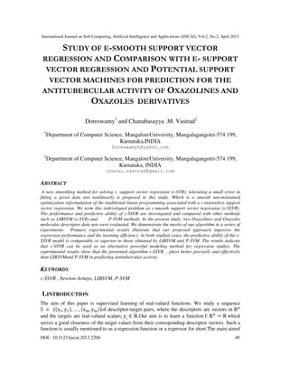 International Journal on Soft Computing, Artificial Intelligence and Applications (IJSCAI), Vol.2, No.2, April 2013
DOI : 10.5121/ijscai.2013.2204 49
STUDY OF Ε-SMOOTH SUPPORT VECTOR
REGRESSION AND COMPARISON WITH Ε- SUPPORT
VECTOR REGRESSION AND POTENTIAL SUPPORT
VECTOR MACHINES FOR PREDICTION FOR THE
ANTITUBERCULAR ACTIVITY OF OXAZOLINES AND
OXAZOLES DERIVATIVES
Doreswamy1
and Chanabasayya .M. Vastrad2
1
Department of Computer Science, MangaloreUniversity, Mangalagangotri-574 199,
Karnataka,INDIA
Doreswamyh@yahoo.com
2
Department of Computer Science, MangaloreUniversity, Mangalagangotri-574 199,
Karnataka, INDIA
channu.vastrad@gmail.com
ABSTRACT
A new smoothing method for solving ε -support vector regression (ε-SVR), tolerating a small error in
fitting a given data sets nonlinearly is proposed in this study. Which is a smooth unconstrained
optimization reformulation of the traditional linear programming associated with a ε-insensitive support
vector regression. We term this redeveloped problem as ε-smooth support vector regression (ε-SSVR).
The performance and predictive ability of ε-SSVR are investigated and compared with other methods
such as LIBSVM (ε-SVR) and P-SVM methods. In the present study, two Oxazolines and Oxazoles
molecular descriptor data sets were evaluated. We demonstrate the merits of our algorithm in a series of
experiments. Primary experimental results illustrate that our proposed approach improves the
regression performance and the learning efficiency. In both studied cases, the predictive ability of the ε-
SSVR model is comparable or superior to those obtained by LIBSVM and P-SVM. The results indicate
that ε-SSVR can be used as an alternative powerful modeling method for regression studies. The
experimental results show that the presented algorithm ε-SSVR, , plays better precisely and effectively
than LIBSVMand P-SVM in predicting antitubercular activity.
KEYWORDS
ε-SSVR , Newton-Armijo, LIBSVM, P-SVM
1.INTRODUCTION
The aim of this paper is supervised learning of real-valued functions. We study a sequence
S	 =		ሼሺxଵ, yଵሻ, . . . , ሺx୫, y୫ሻሽof descriptor-target pairs, where the descriptors are vectors in ℝ୬
and the targets are real-valued scalars, yi
∈ ℝ.Our aim is to learn a function f:	ℝ୬
→ ℝ	which
serves a good closeness of the target values from their corresponding descriptor vectors. Such a
function is usually mentioned to as a regression function or a regressor for short.The main aimof
 