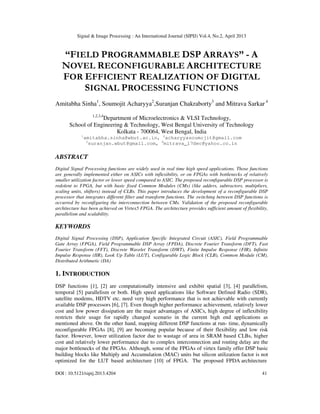 Signal & Image Processing : An International Journal (SIPIJ) Vol.4, No.2, April 2013
DOI : 10.5121/sipij.2013.4204 41
“FIELD PROGRAMMABLE DSP ARRAYS” - A
NOVEL RECONFIGURABLE ARCHITECTURE
FOR EFFICIENT REALIZATION OF DIGITAL
SIGNAL PROCESSING FUNCTIONS
Amitabha Sinha1
, Soumojit Acharyya2
,Suranjan Chakraborty3
and Mitrava Sarkar 4
1,2,3,4
Department of Microelectronics & VLSI Technology,
School of Engineering & Technology, West Bengal University of Technology
Kolkata - 700064, West Bengal, India
1
amitabha.sinha@wbut.ac.in, 2
acharyyasoumojit@gmail.com
3
suranjan.wbut@gmail.com, 4
mitrava_17dec@yahoo.co.in
ABSTRACT
Digital Signal Processing functions are widely used in real time high speed applications. Those functions
are generally implemented either on ASICs with inflexibility, or on FPGAs with bottlenecks of relatively
smaller utilization factor or lower speed compared to ASIC. The proposed reconfigurable DSP processor is
redolent to FPGA, but with basic fixed Common Modules (CMs) (like adders, subtractors, multipliers,
scaling units, shifters) instead of CLBs. This paper introduces the development of a reconfigurable DSP
processor that integrates different filter and transform functions. The switching between DSP functions is
occurred by reconfiguring the interconnection between CMs. Validation of the proposed reconfigurable
architecture has been achieved on Virtex5 FPGA. The architecture provides sufficient amount of flexibility,
parallelism and scalability.
KEYWORDS
Digital Signal Processing (DSP), Application Specific Integrated Circuit (ASIC), Field Programmable
Gate Array (FPGA), Field Programmable DSP Array (FPDA), Discrete Fourier Transform (DFT), Fast
Fourier Transform (FFT), Discrete Wavelet Transform (DWT), Finite Impulse Response (FIR), Infinite
Impulse Response (IIR), Look Up Table (LUT), Configurable Logic Block (CLB), Common Module (CM),
Distributed Arithmetic (DA)
1. INTRODUCTION
DSP functions [1], [2] are computationally intensive and exhibit spatial [3], [4] parallelism,
temporal [5] parallelism or both. High speed applications like Software Defined Radio (SDR),
satellite modems, HDTV etc. need very high performance that is not achievable with currently
available DSP processors [6], [7]. Even though higher performance achievement, relatively lower
cost and low power dissipation are the major advantages of ASICs, high degree of inflexibility
restricts their usage for rapidly changed scenario in the current high end applications as
mentioned above. On the other hand, mapping different DSP functions at run- time, dynamically
reconfigurable FPGAs [8], [9] are becoming popular because of their flexibility and low risk
factor. However, lower utilization factor due to wastage of area in SRAM based CLBs, higher
cost and relatively lower performance due to complex interconnection and routing delay are the
major bottlenecks of the FPGAs. Although, some of the FPGAs of virtex family offer DSP basic
building blocks like Multiply and Accumulation (MAC) units but silicon utilization factor is not
optimized for the LUT based architecture [10] of FPGA. The proposed FPDA architecture
 