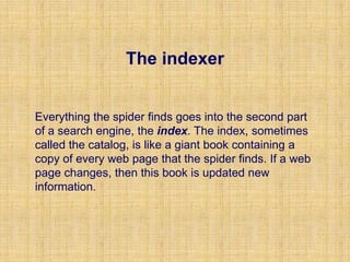 The indexer
Everything the spider finds goes into the second part
of a search engine, the index. The index, sometimes
called the catalog, is like a giant book containing a
copy of every web page that the spider finds. If a web
page changes, then this book is updated new
information.
 