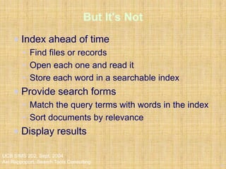 13
UCB SIMS 202, Sept. 2004
Avi Rappoport, Search Tools Consulting
But It's Not
Index ahead of time
• Find files or records
• Open each one and read it
• Store each word in a searchable index
Provide search forms
• Match the query terms with words in the index
• Sort documents by relevance
Display results
 