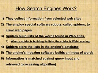 How Search Engines Work?
1) They collect information from selected web sites
2) The employ special software robots, called spiders, to
crawl web pages
3) Spiders build lists of the words found in Web sites.
1) When a spider is building its lists, the spider is Web crawling.
4) Spiders store the lists in the engine’s database
5) The engine’s indexing software builds an index of words
6) Information is matched against query input and
retrieved (processing algorithm)
 