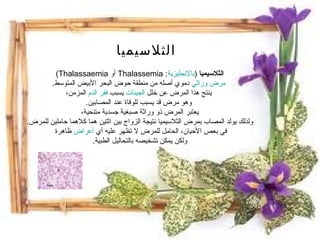 الثلاسيميا  ( بالإنجليزية :  Thalassemia   أو  Thalassaemia )  مرض وراثي دموي أصله من منطقة حوض البحر الأبيض المتوسط .   ينتج هذا المرض عن خلل الجينات يسبب فقر الدم المزمن،  وهو مرض قد يسبب للوفاة عند المصابين . يعتبر المرض ذو وراثة صبغية جسدية متنحية،  ولذلك يولد المصاب بمرض الثلاسيميا نتيجة الزواج بين اثتين هما كلاهما حاملين للمرض .  في بعص الأحيان، الحامل للمرض لا تظهر عليه أي أعراض ظاهرة  ولكن يمكن تشخيصه بالتحاليل الطبية . الثلاسيميا 