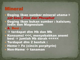  Daging /ikan sumber mineral utama
zat besi, Zink dan Phosphat
 Daging /ikan bukan sumber : kalsium;
Iodin dan Magnesium
 A. Besi :
  terdapat dlm Hb dan Mb
 Konsumsi <<<, menyebabkan anemi
besi  jumlah Hb darah <<<<<
 Terdapat dlm 2 bentuk :
 Heme Fe (cincin porphyrin)
 Non-Heme  tanaman
 