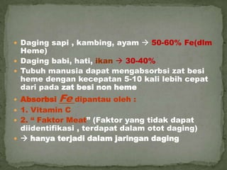  Daging sapi , kambing, ayam  50-60% Fe(dlm
Heme)
 Daging babi, hati, ikan  30-40%
 Tubuh manusia dapat mengabsorbsi zat besi
heme dengan kecepatan 5-10 kali lebih cepat
dari pada zat besi non heme
 Absorbsi Fe dipantau oleh :
 1. Vitamin C
 2. “ Faktor Meat” (Faktor yang tidak dapat
diidentifikasi , terdapat dalam otot daging)
  hanya terjadi dalam jaringan daging
 