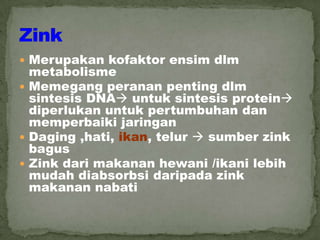  Merupakan kofaktor ensim dlm
metabolisme
 Memegang peranan penting dlm
sintesis DNA untuk sintesis protein
diperlukan untuk pertumbuhan dan
memperbaiki jaringan
 Daging ,hati, ikan, telur  sumber zink
bagus
 Zink dari makanan hewani /ikani lebih
mudah diabsorbsi daripada zink
makanan nabati
 