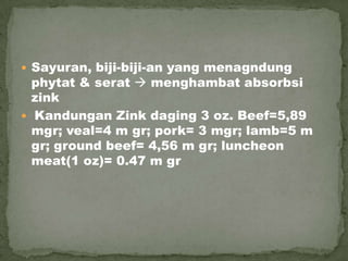  Sayuran, biji-biji-an yang menagndung
phytat & serat  menghambat absorbsi
zink
 Kandungan Zink daging 3 oz. Beef=5,89
mgr; veal=4 m gr; pork= 3 mgr; lamb=5 m
gr; ground beef= 4,56 m gr; luncheon
meat(1 oz)= 0.47 m gr
 