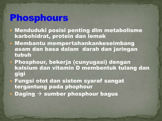  Menduduki posisi penting dlm metabolisme
karbohidrat, protein dan lemak
 Membantu mempertahankankeseimbang
asam dan basa dalam darah dan jaringan
tubuh
 Phosphour, bekerja (cunyugasi) dengan
kalsium dan vitamin D membentuk tulang dan
gigi
 Fungsi otot dan sistem syaraf sangat
tergantung pada phophour
 Daging  sumber phosphour bagus
 