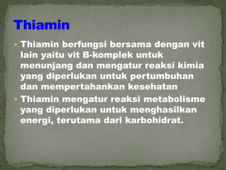  Thiamin berfungsi bersama dengan vit
lain yaitu vit B-komplek untuk
menunjang dan mengatur reaksi kimia
yang diperlukan untuk pertumbuhan
dan mempertahankan kesehatan
 Thiamin mengatur reaksi metabolisme
yang diperlukan untuk menghasilkan
energi, terutama dari karbohidrat.
 