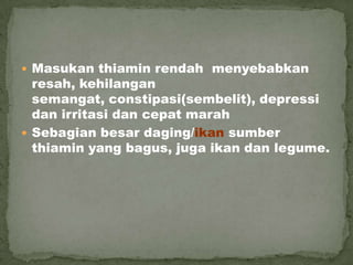  Masukan thiamin rendah menyebabkan
resah, kehilangan
semangat, constipasi(sembelit), depressi
dan irritasi dan cepat marah
 Sebagian besar daging/ikan sumber
thiamin yang bagus, juga ikan dan legume.
 
