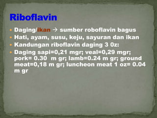  Daging/ikan  sumber roboflavin bagus
 Hati, ayam, susu, keju, sayuran dan ikan
 Kandungan riboflavin daging 3 0z:
 Daging sapi=0,21 mgr; veal=0,29 mgr;
pork= 0.30 m gr; lamb=0.24 m gr; ground
meat=0,18 m gr; luncheon meat 1 oz= 0.04
m gr
 