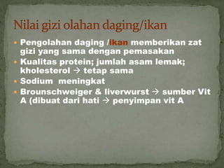  Pengolahan daging /ikan memberikan zat
gizi yang sama dengan pemasakan
 Kualitas protein; jumlah asam lemak;
kholesterol  tetap sama
 Sodium meningkat
 Brounschweiger & liverwurst  sumber Vit
A (dibuat dari hati  penyimpan vit A
 