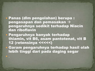  Panas (dlm pengolahan) berupa :
pengasapan dan pemasakan 
pengaruhnya sedikit terhadap Niacin
dan riboflavin
 Pengaruhnya banyak terhadap
thiamin, vit B6, asam pantotenat, vit B
12 (retensinya <<<<<)
 Garam pengaruhnya terhadap hasil olah
lebih tinggi dari pada daging segar
 .
 
