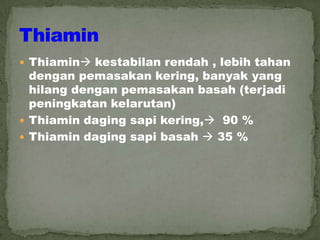  Thiamin kestabilan rendah , lebih tahan
dengan pemasakan kering, banyak yang
hilang dengan pemasakan basah (terjadi
peningkatan kelarutan)
 Thiamin daging sapi kering, 90 %
 Thiamin daging sapi basah  35 %
 