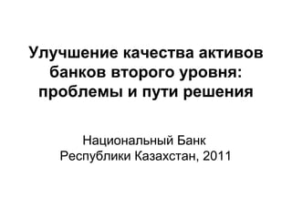 Улучшение качества активов
банков второго уровня:
проблемы и пути решения
Национальный Банк
Республики Казахстан, 2011
 