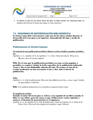 UNIVERSIDAD DE SANTANDER
Campus Virtual UDES
PAUTAS. CITACIÓN Y REFERENCIACIÓN DE TEXTOS
SEGÚN NORMAS APA
DI-PA-016
Fecha de Emisión: 25 de agosto de 2012 Versión: 1 Página 11 de 17
• Al referirse al título de una fuente dentro del texto, se deben escribir con mayúscula todas las
palabras del título de la fuente que tengan 4 o más caracteres.
7.2. ESQUEMAS DE REFERENCIACIÓN BIBLIOGRÁFICA
La forma como debe referenciarse cada una de las obras citadas durante el
desarrollo del texto guía es la siguiente, dependiendo del tipo y medio de
publicación.
Publicaciones en Versión Impresa
Un artículo de una publicación periódica, llámese revista científica, popular, periódico,
etc.
Apellido, A. A., Apellido, B. B., & Apellido, C. C. (Año). Título del artículo. Título de la
Revista, número de volumen, páginas.
Nota. En el caso que la publicación periódica sea una revista popular o
periódico se requiere incluir la fecha específica de la publicación indicando
el mes y día si está disponible además del año. Pero para el caso de la
revista académica no son necesarios el mes y día, solo el año de la
publicación.
Libro
Apellido, A. A. (Año de publicación). Título del libro: Subtítulo del libro- si tiene. Lugar: Nombre
de quien pública o Editorial.
Nota. Si la ciudad de publicación no es conocida se requerirá incluir el país
El capítulo de un libro
Cuando el autor del texto guía se refiera a un capítulo de un libro cuando el
libro es con editor, para los casos en que el libro tiene varios capítulos y
autores, el formato de presentación es el siguiente:
Apellido, A. A., & Apellido, B. B. (Año de publicación). Título del capítulo. En A. Editor & B.
Editor (Eds.), Título del libro (páginas del capítulo). Lugar: Editorial
 