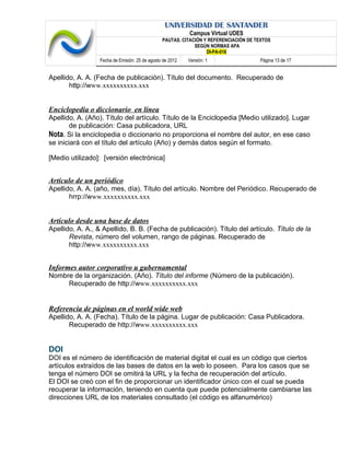 UNIVERSIDAD DE SANTANDER
Campus Virtual UDES
PAUTAS. CITACIÓN Y REFERENCIACIÓN DE TEXTOS
SEGÚN NORMAS APA
DI-PA-016
Fecha de Emisión: 25 de agosto de 2012 Versión: 1 Página 13 de 17
Apellido, A. A. (Fecha de publicación). Título del documento. Recuperado de
http://www.xxxxxxxxxx.xxx
Enciclopedia o diccionario en línea
Apellido, A. (Año). Título del artículo. Título de la Enciclopedia [Medio utilizado]. Lugar
de publicación: Casa publicadora, URL
Nota. Si la enciclopedia o diccionario no proporciona el nombre del autor, en ese caso
se iniciará con el título del artículo (Año) y demás datos según el formato.
[Medio utilizado]: [versión electrónica]
Artículo de un periódico
Apellido, A. A. (año, mes, día). Título del artículo. Nombre del Periódico. Recuperado de
hrrp://www.xxxxxxxxxx.xxx
Artículo desde una base de datos
Apellido, A. A., & Apellido, B. B. (Fecha de publicación). Título del artículo. Título de la
Revista, número del volumen, rango de páginas. Recuperado de
http://www.xxxxxxxxxx.xxx
Informes autor corporativo u gubernamental
Nombre de la organización. (Año). Título del informe (Número de la publicación).
Recuperado de http://www.xxxxxxxxxx.xxx
Referencia de páginas en el world wide web
Apellido, A. A. (Fecha). Título de la página. Lugar de publicación: Casa Publicadora.
Recuperado de http://www.xxxxxxxxxx.xxx
DOI
DOI es el número de identificación de material digital el cual es un código que ciertos
artículos extraídos de las bases de datos en la web lo poseen. Para los casos que se
tenga el número DOI se omitirá la URL y la fecha de recuperación del artículo.
El DOI se creó con el fin de proporcionar un identificador único con el cual se pueda
recuperar la información, teniendo en cuenta que puede potencialmente cambiarse las
direcciones URL de los materiales consultado (el código es alfanumérico)
 