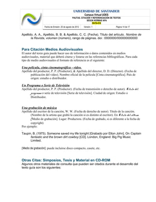 UNIVERSIDAD DE SANTANDER
Campus Virtual UDES
PAUTAS. CITACIÓN Y REFERENCIACIÓN DE TEXTOS
SEGÚN NORMAS APA
DI-PA-016
Fecha de Emisión: 25 de agosto de 2012 Versión: 1 Página 14 de 17
Apellido, A. A., Apellido, B. B. & Apellido, C. C. (Fecha). Título del artículo. Nombre de
la Revista, volumen (número), rango de páginas. doi: :0000000/000000000000
Para Citación Medios Audiovisuales
El autor del texto guía puede hacer uso de información o datos contenidos en medios
audiovisuales, material que deberá citarse y listarse en las referencias bibliográficas. Para cada
tipo de medio audiovisuales el formato de referencia es el siguiente:
Una película, cinta cinematográfica - video.
Apellido del productor, P. P. (Productor), & Apellido del director, D. D. (Director). (Fecha de
publicación del video). Nombre oficial de la película [Cinta cinematográfica]. País de
origen: estudio o distribuidor.
Un Programa o Serie de Televisión
Apellido del productor, P. P. (Productor). (Fecha de transmisión o derecho de autor). Título del
programa o serie de televisión [Serie de televisión]. Ciudad de origen: Estudio o
Distribuidor.
Una grabación de música
Apellido del escritor de la canción, W. W. (Fecha de derecho de autor). Título de la canción.
(Nombre de la artista que grabó la canción si es distinto al escritor). En Título del álbum
[Medio de grabación]. Lugar: Productora. (Fecha de grabado, si es diferente a la fecha de
copyright)
Por ejemplo:
.
Taupin, B. (1975). Someone saved my life tonight [Grabado por Elton John]. On Captain
fantastic and the brown dirt cowboy [CD]. London, England: Big Pig Music
Limited.
[Medio de grabación]: puede incluirse disco compacto, casete, etc.
Otras Citas: Simposios, Tesis y Material en CD-ROM
Algunos otros materiales de consulta que pueden ser citados durante el desarrollo del
texto guía son los siguientes:
 