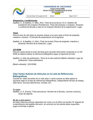 UNIVERSIDAD DE SANTANDER
Campus Virtual UDES
PAUTAS. CITACIÓN Y REFERENCIACIÓN DE TEXTOS
SEGÚN NORMAS APA
DI-PA-016
Fecha de Emisión: 25 de agosto de 2012 Versión: 1 Página 15 de 17
Simposios y conferencias
Apellido, A., & Apellido, A. (Mes, Año). Título de la ponencia. En A. Apellido del
presidente del congreso (Presidencia), Título del simposio o congreso. Simposio
o conferencia llevada a cabo en el congreso Nombre de la organización, Lugar.
Tesis
Para el caso de citar tesis se requiere aclarar si es para optar el título de pregrado,
maestría o doctora. El formato de presentación es el siguiente
Apellido, A., & Apellido, A. (Año). Título de la tesis (Tesis de pregrado, maestría o
doctoral). Nombre de la institución, Lugar.
CD ROM
Para los casos donde el autor del texto guía consulta información contenida en un CD
ROM se deberá realizar la referencia bibliográfica según el siguiente formato:
Apellido, A. (Año de publicación). Título de la obra (edición) [Medio utilizado]. Lugar de
publicación: Casa publicadora.
[Medio utilizado]: [CD-ROM]
Citar Varios Autores de Artículos en la Lista de Referencias
Bibliográficas
Cuando se traten de textos de un solo autor o varios autores se debe aplicar la
siguiente regla en la lista de referencias bibliográficas, independiente del tipo de trabajo,
sean libros, recursos electrónicos, revistas, etc.:
Un autor
Apellido, A. A. (Fecha). Título del artículo. Nombre de la Revista, volumen (número),
rango de páginas
De dos a siete autores
Se listan todos los autores separados por coma y en el último se escribe “&” seguido de
la identificación del apellido del autor, se continúa con los demás datos requeridos
según el formato a aplicar.
 