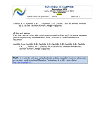 UNIVERSIDAD DE SANTANDER
Campus Virtual UDES
PAUTAS. CITACIÓN Y REFERENCIACIÓN DE TEXTOS
SEGÚN NORMAS APA
DI-PA-016
Fecha de Emisión: 25 de agosto de 2012 Versión: 1 Página 16 de 17
Apellido, A. A., Apellido, B. B.,…, & Apellido, G. G. (Fecha). Título del artículo. Nombre
de la Revista, volumen (número), rango de páginas
Ocho o más autores
Para este caso se deben relacionar los primeros seis autores según la norma, se ponen
puntos suspensivos y se lista el último autor; se continúa con los demás datos
requeridos
Apellido, A. A., Apellido, B. B., Apellido, C. C., Apellido, D. D., Apellido, E. E., Apellido,
F. F., …, Apellido, G. G. (Fecha). Título del artículo. Nombre de la Revista,
volumen (número), rango de páginas
NOTA. Si el autor del texto guía realiza la citación desde un material y/o medio no referenciado
en esta guía, puede consultar el Manual de Publicaciones de la APA (sexta edición)
http://www.apastyle.org
 