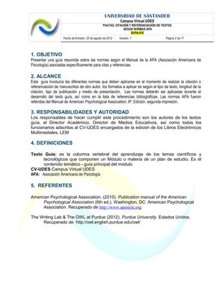 UNIVERSIDAD DE SANTANDER
Campus Virtual UDES
PAUTAS. CITACIÓN Y REFERENCIACIÓN DE TEXTOS
SEGÚN NORMAS APA
DI-PA-016
Fecha de Emisión: 25 de agosto de 2012 Versión: 1 Página 2 de 17
1. OBJETIVO
Presentar una guía resumida sobre las normas según el Manual de la APA (Asociación Americana de
Psicología) asociadas específicamente para citas y referencias.
2. ALCANCE
Esta guía involucra las diferentes normas que deben aplicarse en el momento de realizar la citación o
referenciación de manuscritos de otro autor, los formatos a aplicar es según el tipo de texto, longitud de la
citación, tipo de publicación y medio de presentación. Las normas deberán ser aplicadas durante el
desarrollo del texto guía, así como en la lista de referencias bibliográficas. Las normas APA fueron
referidas del Manual de American Psychological Association, 6ª. Edición, segunda impresión.
3. RESPONSABILIDADES Y AUTORIDAD
Los responsables de hacer cumplir este procedimiento son los autores de los textos
guía, el Director Académico, Director de Medios Educativos, así como todos los
funcionarios adscritos al CV-UDES encargados de la edición de los Libros Electrónicos
Multimediales, LEM
4. DEFINICIONES
Texto Guía: es la columna vertebral del aprendizaje de los temas científicos y
tecnológicos que componen un Módulo o materia de un plan de estudio. Es el
contenido temático - guía principal del módulo
CV-UDES Campus Virtual UDES
APA: Asociación Americana de Psicología
5. REFERENTES
American Psychological Association. (2010). Publication manual of the American
Psychological Association (6th ed.). Washington, DC: American Psychological
Association. Recuperado de http://www.apastyle.org
The Writing Lab & The OWL at Purdue (2012). Purdue University. Estados Unidos.
Recuperado de http://owl.english.purdue.edu/owl/
 