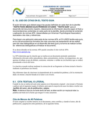 UNIVERSIDAD DE SANTANDER
Campus Virtual UDES
PAUTAS. CITACIÓN Y REFERENCIACIÓN DE TEXTOS
SEGÚN NORMAS APA
DI-PA-016
Fecha de Emisión: 25 de agosto de 2012 Versión: 1 Página 3 de 17
6. EL USO DE CITAS EN EL TEXTO GUIA
El autor del texto guía deberá seguir las pautas definidas en cada ítem de la plantilla
“TEXTO PARA MEDIOS ELECTRÓNICOS CV-UDES “TEXTO GUÍA” para el
desarrollo del documento maestro, relacionando la información descrita según el título y
recomendaciones contenidas en cada parte de la plantilla, dando prioridad al contenido
y aplicación de normas APA (desarrolladas por American Psychological Association)
asociadas a las citas y referencias.
Para lograr una aplicación adecuada de las normas APA, el CV-UDES facilita esta guía,
en la cual encontrará los formatos (los más comunes) de presentación de los estilos
para las citas bibliográficas en el desarrollo del texto guía y la forma de realizar la lista
de referencias bibliográficas al finalizar el documento.
Si se desea ahondar en las normas APA puede consultar el sitio web de APA:
http://www.apastyle.org.
La APA determina que la citación que se realiza en un documento pretende suministrar
información relevante sobre antecedentes, datos, pensamientos, teorías, investigaciones, etc. que
aportan al trabajo en pro de debatir, contrastar, sustentar o validar un (os) hecho(s) que se está(n)
presentando a través del texto.
La citación se puede realizar mediante la extracción de un fragmento en forma textual o literal o
mediante el parafraseo (no literal).
Hay diferentes tipos de citaciones (a) dependiendo de la cantidad de palabras y (b) la orientación
dada a la misma: citación basada en el autor o en el texto.
6.1. CITA TEXTUAL O LITERAL
Cuando la cita se realiza tal cual como aparece en el documento original - cita textual, el formato
a aplicar será el siguiente (según el énfasis), pero para la mayoría de casos los datos a incluir son
Apellido del autor, año de publicación y página.
Nota. Al referirse al título de una fuente dentro del texto, se deben escribir con mayúscula todas las
palabras del título de la fuente que tengan 4 o más caracteres
Cita de Menos de 40 Palabras
El texto original se escribe inmerso en el documento, entre comillas y citando al autor, año de
publicación y paginación entre paréntesis, de la siguiente forma.
 