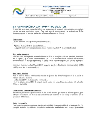 UNIVERSIDAD DE SANTANDER
Campus Virtual UDES
PAUTAS. CITACIÓN Y REFERENCIACIÓN DE TEXTOS
SEGÚN NORMAS APA
DI-PA-016
Fecha de Emisión: 25 de agosto de 2012 Versión: 1 Página 7 de 17
6.3. CITAS SEGÚN LA CANTIDAD Y TIPO DE AUTOR
El autor del texto guía puede citar obras que tengan más de un autor, o sea un autor corporativo,
cita de una cita, entre otros casos. Para cada uno de estos eventos se aplicará una de las
siguientes reglas, ya sea que la citación se basa en el autor o en el texto:
Dos autores
Los dos apellidos van separados por el símbolo “&”.
- Apellido A & Apellido B (año) afirman ….
- (…) por lo tanto se requieren analizar dichos eventos (Apellido A & Apellido B, año)
Tres a cinco autores
Para este caso, en el primer momento en que se citan se incluyen todos los apellidos, separados
por el signo “,” y el último con el símbolo “&”. Si se requiere volver a citarlos en el mismo
documento solo se incluye el primero y se agrega “et al” seguido de punto, así (et al.). Ejemplo:
González, Carreño, Leal & Orduz (2010) aseguran que (…). Finalmente González et al. (2010)
establecieron que el recurso es (…).
Seis o más autores
Para el caso de más de cinco autores se cita el apellido del primero seguido de et al. desde la
primera citación. Ejemplo
- Uribe et al. (2008) declara que las políticas (…)
- (…) la relación con el PIB de un país puede variar por las políticas monetarias allí aplicadas
(Uribe et al., 2008)
Citar autores con el mismo apellido
Si el texto guía incluye publicaciones de dos o más autores que tienen el mismo apellido, para
este caso se incluyen las iniciales de sus nombres en cada una de las citas y se continúa con la
aplicación del formato.
Autor corporativo
Para los eventos que sea un autor corporativo se coloca el nombre oficial de la organización. Por
ejemplo: agencias de gobierno, organismos mundiales, asociaciones, etc. siempre procurando
 