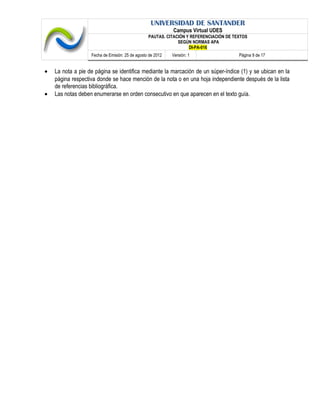 UNIVERSIDAD DE SANTANDER
Campus Virtual UDES
PAUTAS. CITACIÓN Y REFERENCIACIÓN DE TEXTOS
SEGÚN NORMAS APA
DI-PA-016
Fecha de Emisión: 25 de agosto de 2012 Versión: 1 Página 9 de 17
• La nota a pie de página se identifica mediante la marcación de un súper-índice (1) y se ubican en la
página respectiva donde se hace mención de la nota o en una hoja independiente después de la lista
de referencias bibliográfica.
• Las notas deben enumerarse en orden consecutivo en que aparecen en el texto guía.
 