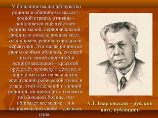 А.Т.Твардовский – русскийА.Т.Твардовский – русский
поэт, публицистпоэт, публицист
У большинства людей чувствоУ большинства людей чувство
родины в обширном смысле -родины в обширном смысле -
родной страны, отчизны -родной страны, отчизны -
дополняется ещё чувствомдополняется ещё чувством
родины малой, первоначальной,родины малой, первоначальной,
родины в смысле родных мест,родины в смысле родных мест,
отчих краёв, района, города илиотчих краёв, района, города или
деревушки. Эта малая родина содеревушки. Эта малая родина со
своим особым обликом, со своейсвоим особым обликом, со своей
- пусть самой скромной и- пусть самой скромной и
непритязательной – красотойнепритязательной – красотой
предстаёт человеку в детстве, впредстаёт человеку в детстве, в
пору памятных на всю жизньпору памятных на всю жизнь
впечатлений ребяческой души, ивпечатлений ребяческой души, и
с нею, этой отдельной и личнойс нею, этой отдельной и личной
родиной, он приходит с годами кродиной, он приходит с годами к
той большой Родине, чтотой большой Родине, что
обнимает все малые – и вобнимает все малые – и в
великом целом своём – для всехвеликом целом своём – для всех
одна.одна.
 
