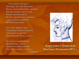 Что в имени тебе моем?Что в имени тебе моем?
Оно умрет, как шум печальныйОно умрет, как шум печальный
Волны, плеснувшей в берег дальний,Волны, плеснувшей в берег дальний,
Как звук ночной в лесу глухом.Как звук ночной в лесу глухом.
Оно на памятном листкеОно на памятном листке
Оставит мертвый след, подобныйОставит мертвый след, подобный
Узору надписи надгробнойУзору надписи надгробной
На непонятном языке.На непонятном языке.
Что в нем? Забытое давноЧто в нем? Забытое давно
В волненьях новых и мятежных,В волненьях новых и мятежных,
Твоей душе не даст оноТвоей душе не даст оно
Воспоминаний чистых, нежных.Воспоминаний чистых, нежных.
Но в день печали, в тишине,Но в день печали, в тишине,
Произнеси его, тоскуя;Произнеси его, тоскуя;
Скажи: есть память обо мне,Скажи: есть память обо мне,
Есть в мире сердце, где живу я.Есть в мире сердце, где живу я.
А.ПушкинА.Пушкин
Каролина СобаньскаяКаролина Собаньская
Рисунок Пушкина.1823 г.Рисунок Пушкина.1823 г.
 