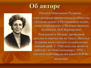 Об автореОб авторе
Наталья Николаевна Рудакова –Наталья Николаевна Рудакова –
член историко-краеведческого обществачлен историко-краеведческого общества
«Золотая ладья» и Пушкинского клуба,«Золотая ладья» и Пушкинского клуба,
тесно сотрудничает с Художественнымтесно сотрудничает с Художественным
музеем им. В.В.Верещагина.музеем им. В.В.Верещагина.
Рожденная в Москве, проведшаяРожденная в Москве, проведшая
детство и отрочество на Урале, Натальядетство и отрочество на Урале, Наталья
Рудакова всем сердцем полюбила нашРудакова всем сердцем полюбила наш
южный край. С 1956 года она живет июжный край. С 1956 года она живет и
работает на Николаевщине, с 1992 г. –работает на Николаевщине, с 1992 г. –
научный работник музея имени В.В.Ве-научный работник музея имени В.В.Ве-
рещагина.рещагина.
 