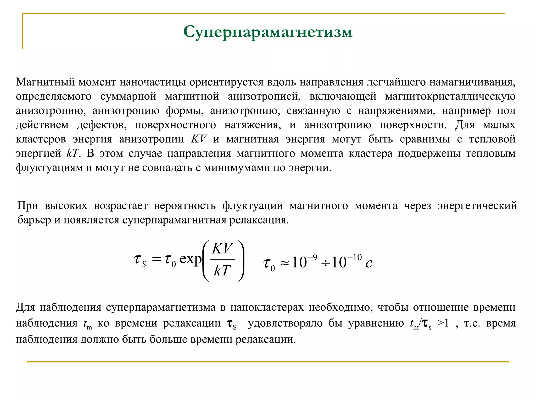 Суперпарамагнетизм
Магнитный момент наночастицы ориентируется вдоль направления легчайшего намагничивания,
определяемого суммарной магнитной анизотропией, включающей магнитокристаллическую
анизотропию, анизотропию формы, анизотропию, связанную с напряжениями, например под
действием дефектов, поверхностного натяжения, и анизотропию поверхности. Для малых
кластеров энергия анизотропии KV и магнитная энергия могут быть сравнимы с тепловой
энергией kТ. В этом случае направления магнитного момента кластера подвержены тепловым
флуктуациям и могут не совпадать с минимумами по энергии.
При высоких возрастает вероятность флуктуации магнитного момента через энергетический
барьер и появляется суперпарамагнитная релаксация.






=
kT
KV
S exp0ττ с109
0 1010 −−
÷≈τ
Для наблюдения суперпарамагнетизма в нанокластерах необходимо, чтобы отношение времени
наблюдения tm ко времени релаксации τS удовлетворяло бы уравнению tm/τs >1 , т.е. время
наблюдения должно быть больше времени релаксации.
 