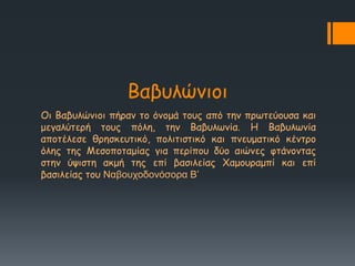 Βαβοιώκημη
Οη Βαβοιώκημη πήνακ ημ όκμμά ημοξ από ηεκ πνςηεύμοζα θαη
μεγαιύηενή ημοξ πόιε, ηεκ Βαβοιςκία. Ε Βαβοιςκία
απμηέιεζε ζνεζθεοηηθό, πμιηηηζηηθό θαη πκεομαηηθό θέκηνμ
όιεξ ηεξ Ιεζμπμηαμίαξ γηα πενίπμο δύμ αηώκεξ θηάκμκηαξ
ζηεκ ύρηζηε αθμή ηεξ επί βαζηιείαξ Χαμμοναμπί θαη επί
βαζηιείαξ ημο Ναβουχοδονόσορα Β’
 