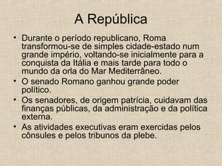 A República
• Durante o período republicano, Roma
transformou-se de simples cidade-estado num
grande império, voltando-se inicialmente para a
conquista da Itália e mais tarde para todo o
mundo da orla do Mar Mediterrâneo.
• O senado Romano ganhou grande poder
político.
• Os senadores, de origem patrícia, cuidavam das
finanças públicas, da administração e da política
externa.
• As atividades executivas eram exercidas pelos
cônsules e pelos tribunos da plebe.
 
