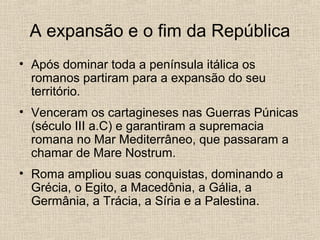 A expansão e o fim da República
• Após dominar toda a península itálica os
romanos partiram para a expansão do seu
território.
• Venceram os cartagineses nas Guerras Púnicas
(século III a.C) e garantiram a supremacia
romana no Mar Mediterrâneo, que passaram a
chamar de Mare Nostrum.
• Roma ampliou suas conquistas, dominando a
Grécia, o Egito, a Macedônia, a Gália, a
Germânia, a Trácia, a Síria e a Palestina.
 
