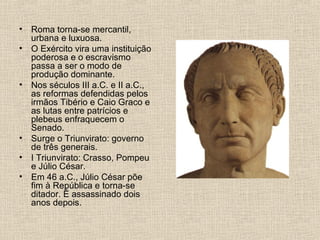 • Roma torna-se mercantil,
urbana e luxuosa.
• O Exército vira uma instituição
poderosa e o escravismo
passa a ser o modo de
produção dominante.
• Nos séculos III a.C. e II a.C.,
as reformas defendidas pelos
irmãos Tibério e Caio Graco e
as lutas entre patrícios e
plebeus enfraquecem o
Senado.
• Surge o Triunvirato: governo
de três generais.
• I Triunvirato: Crasso, Pompeu
e Júlio César.
• Em 46 a.C., Júlio César põe
fim à República e torna-se
ditador. É assassinado dois
anos depois.
 