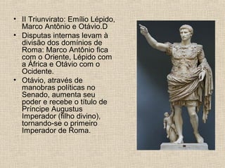 • II Triunvirato: Emílio Lépido,
Marco Antônio e Otávio.D
• Disputas internas levam à
divisão dos domínios de
Roma: Marco Antônio fica
com o Oriente, Lépido com
a África e Otávio com o
Ocidente.
• Otávio, através de
manobras políticas no
Senado, aumenta seu
poder e recebe o título de
Príncipe Augustus
Imperador (filho divino),
tornando-se o primeiro
Imperador de Roma.
 