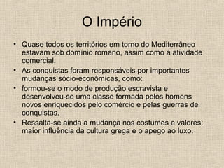 O Império
• Quase todos os territórios em torno do Mediterrâneo
estavam sob domínio romano, assim como a atividade
comercial.
• As conquistas foram responsáveis por importantes
mudanças sócio-econômicas, como:
• formou-se o modo de produção escravista e
desenvolveu-se uma classe formada pelos homens
novos enriquecidos pelo comércio e pelas guerras de
conquistas.
• Ressalta-se ainda a mudança nos costumes e valores:
maior influência da cultura grega e o apego ao luxo.
 