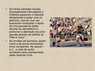 • As novas camadas sociais,
principalmente mercadores e
militares passaram a disputar
diretamente o poder com os
patrícios, que por sua vez
buscavam conquistar o apoio
de uma parcela da plebe
através do clientelismo e
promover a alienação da outra
parcela através da política do
"Pão e Circo" .
• As revoltas de escravos, assim
como a de povos dominados
eram constantes. No século I
a.C., a crise do poder
senatorial seria representada
pelas Guerras Civis.
 