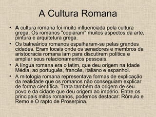 A Cultura Romana
• A cultura romana foi muito influenciada pela cultura
grega. Os romanos "copiaram" muitos aspectos da arte,
pintura e arquitetura grega.
• Os balneários romanos espalharam-se pelas grandes
cidades. Eram locais onde os senadores e membros da
aristocracia romana iam para discutirem política e
ampliar seus relacionamentos pessoais.
• A língua romana era o latim, que deu origem na Idade
Média, ao português, francês, italiano e espanhol.
• A mitologia romana representava formas de explicação
da realidade que os romanos não conseguiam explicar
de forma científica. Trata também da origem de seu
povo e da cidade que deu origem ao império. Entre os
principais mitos romanos, podemos destacar: Rômulo e
Remo e O rapto de Proserpina.
 