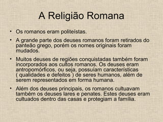 A Religião Romana
• Os romanos eram politeístas.
• A grande parte dos deuses romanos foram retirados do
panteão grego, porém os nomes originais foram
mudados.
• Muitos deuses de regiões conquistadas também foram
incorporados aos cultos romanos. Os deuses eram
antropomórficos, ou seja, possuíam características
( qualidades e defeitos ) de seres humanos, além de
serem representados em forma humana.
• Além dos deuses principais, os romanos cultuavam
também os deuses lares e penates. Estes deuses eram
cultuados dentro das casas e protegiam a família.
 