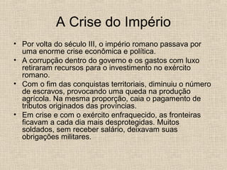 A Crise do Império
• Por volta do século III, o império romano passava por
uma enorme crise econômica e política.
• A corrupção dentro do governo e os gastos com luxo
retiraram recursos para o investimento no exército
romano.
• Com o fim das conquistas territoriais, diminuiu o número
de escravos, provocando uma queda na produção
agrícola. Na mesma proporção, caia o pagamento de
tributos originados das províncias.
• Em crise e com o exército enfraquecido, as fronteiras
ficavam a cada dia mais desprotegidas. Muitos
soldados, sem receber salário, deixavam suas
obrigações militares.
 