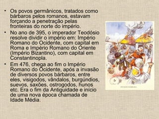 • Os povos germânicos, tratados como
bárbaros pelos romanos, estavam
forçando a penetração pelas
fronteiras do norte do império.
• No ano de 395, o imperador Teodósio
resolve dividir o império em: Império
Romano do Ocidente, com capital em
Roma e Império Romano do Oriente
(Império Bizantino), com capital em
Constantinopla.
• Em 476, chega ao fim o Império
Romano do Ocidente, após a invasão
de diversos povos bárbaros, entre
eles, visigodos, vândalos, burgúndios,
suevos, saxões, ostrogodos, hunos
etc. Era o fim da Antiguidade e início
de uma nova época chamada de
Idade Média.
 
