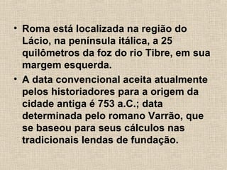 • Roma está localizada na região do
Lácio, na península itálica, a 25
quilômetros da foz do rio Tibre, em sua
margem esquerda.
• A data convencional aceita atualmente
pelos historiadores para a origem da
cidade antiga é 753 a.C.; data
determinada pelo romano Varrão, que
se baseou para seus cálculos nas
tradicionais lendas de fundação.
 