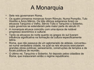 A Monarquia
• Sete reis governaram Roma.
• Os quatro primeiros monarcas foram Rômulo, Numa Pompílio, Tulo
Hostílio e Anco Márcio. Os três últimos soberanos foram os
etruscos Tarquínio o Velho, Sérvio Túlio e Tarquínio o Soberbo,
cujos governos se estenderam pela maior parte do século VI.
• A monarquia etrusca coincidiu com uma época de notável
progresso econômico e cultural.
• Tanto os etruscos do norte quanto os gregos do sul tiveram
influência significativa na formação da cultura especificamente
latina.
• Roma, que não passava de um aglomerado de aldeias, converteu-
se numa verdadeira cidade, na qual os reis etruscos executaram
grandes obras públicas: saneamento, construções de templos e de
locais públicos de reunião.
• O último rei, Tarquínio o Soberbo, foi deposto pelos cidadãos de
Roma, que instauraram então o regime republicano.
 