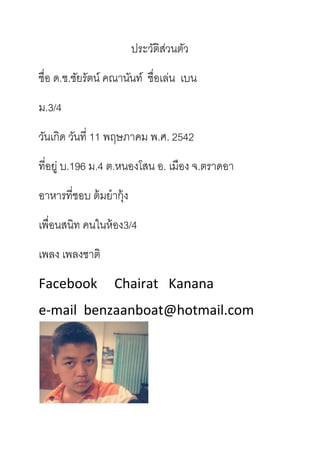 ประวัติส่วนตัว
ชื่อ ด.ช.ชัยรัตน์ คณานันท์ ชื่อเล่น เบน
ม.3/4
วันเกิด วันที่ 11 พฤษภาคม พ.ศ. 2542
ที่อยู่ บ.196 ม.4 ต.หนองโสน อ. เมือง จ.ตราดอา
อาหารที่ชอบ ต้มยากุ้ง
เพื่อนสนิท คนในห้อง3/4
เพลง เพลงชาติ
Facebook Chairat Kanana
e-mail benzaanboat@hotmail.com
 